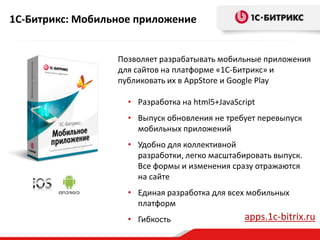 1С-Битрикс: Мобильное приложение
Позволяет разрабатывать мобильные приложения
для сайтов на платформе «1С-Битрикс» и
публиковать их в AppStore и Google Play
• Разработка на html5+JavaScript
• Выпуск обновления не требует перевыпуск
мобильных приложений
• Удобно для коллективной
разработки, легко масштабировать выпуск.
Все формы и изменения сразу отражаются
на сайте
• Единая разработка для всех мобильных
платформ
• Гибкость apps.1c-bitrix.ru
 