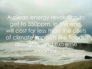 A clean energy revolution to get to 350ppm, in the end, will cost far less than the costs of climate impacts like floods, droughts, and extreme weather. 