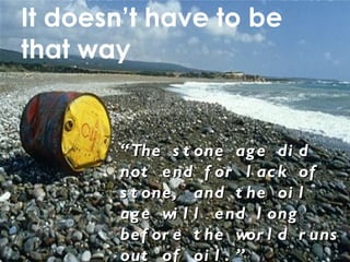 It doesn ’t have to be that way “ The stone age did not end for lack of stone, and the oil age will end long before the world runs out of oil. ” Sheikh Zaki Yamani, Former Saudi Arabian Oil Minister 