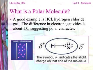 What is a Polar Molecule? A good example is HCl, hydrogen chloride gas.  The difference in electronegativities is about 1.0, suggesting polar character. Chemistry 30S   Unit 4 - Solutions 