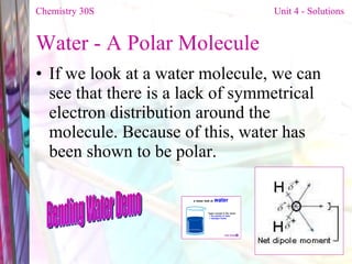 Water - A Polar Molecule If we look at a water molecule, we can see that there is a lack of symmetrical electron distribution around the molecule. Because of this, water has been shown to be polar. Chemistry 30S   Unit 4 - Solutions Bending Water Demo 