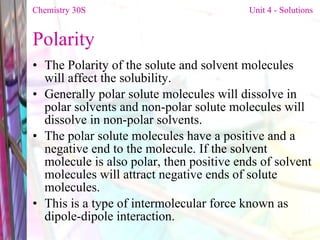 Polarity The Polarity of the solute and solvent molecules will affect the solubility.  Generally polar solute molecules will dissolve in polar solvents and non-polar solute molecules will dissolve in non-polar solvents.  The polar solute molecules have a positive and a negative end to the molecule. If the solvent molecule is also polar, then positive ends of solvent molecules will attract negative ends of solute molecules.  This is a type of intermolecular force known as dipole-dipole interaction. Chemistry 30S   Unit 4 - Solutions 