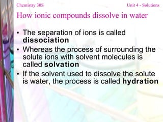 How ionic compounds dissolve in water The separation of ions is called  dissociation Whereas the process of surrounding the solute ions with solvent molecules is called  solvation If the solvent used to dissolve the solute is water, the process is called  hydration   Chemistry 30S   Unit 4 - Solutions 
