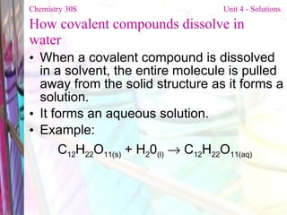 How covalent compounds dissolve in water When a covalent compound is dissolved in a solvent, the entire molecule is pulled away from the solid structure as it forms a solution. It forms an aqueous solution. Example: C 12 H 22 O 11(s)  + H 2 0 (l)     C 12 H 22 O 11(aq)   Chemistry 30S   Unit 4 - Solutions 