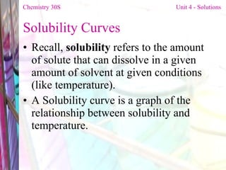 Solubility Curves Recall,  solubility  refers to the amount of solute that can dissolve in a given amount of solvent at given conditions (like temperature). A Solubility curve is a graph of the relationship between solubility and temperature. Chemistry 30S   Unit 4 - Solutions 