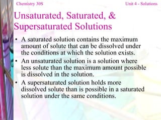 Unsaturated, Saturated, & Supersaturated Solutions A saturated solution contains the maximum amount of solute that can be dissolved under the conditions at which the solution exists.  An unsaturated solution is a solution where less solute than the maximum amount possible is dissolved in the solution.  A supersaturated solution holds more dissolved solute than is possible in a saturated solution under the same conditions.  Chemistry 30S   Unit 4 - Solutions 