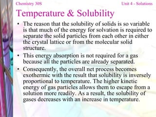Temperature   & Solubility The reason that the solubility of solids is so variable is that much of the energy for solvation is required to separate the solid particles from each other in either the crystal lattice or from the molecular solid structure.  This energy absorption is not required for a gas because all the particles are already separated. Consequently, the overall net process becomes exothermic with the result that solubility is inversely proportional to temperature. The higher kinetic energy of gas particles allows them to escape from a solution more readily. As a result, the solubility of gases decreases with an increase in temperature. Chemistry 30S   Unit 4 - Solutions 