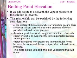 Boiling Point Elevation If we add solute to a solvent, the vapour pressure of the solution is lowered. This relationship can be explained by the following considerations: at the surface of the solution where evaporation occurs, there are fewer solvent particles due to the presence of solute particles: reduced vapour pressure the solute particles absorb energy and therefore reduces the energy available to evaporate the solvent particles: reduced vapour pressure energy is required to overcome the intermolecular forces between the solute and the solvent particles: reduced vapour pressure. The more solute you add, the less vaporizing that will occur . Chemistry 30S   Unit 4 - Solutions 