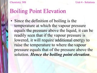 Boiling Point Elevation Since the definition of boiling is the temperature at which the vapour pressure equals the pressure above the liquid, it can be readily seen that if the vapour pressure is lowered, it will require additional energy to raise the temperature to where the vapour pressure equals that of the pressure above the solution.  Hence the boiling point elevation . Chemistry 30S   Unit 4 - Solutions 