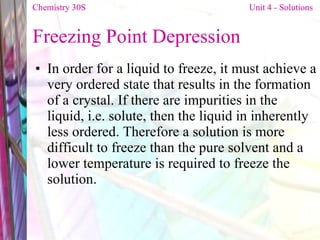Freezing Point Depression In order for a liquid to freeze, it must achieve a very ordered state that results in the formation of a crystal. If there are impurities in the liquid, i.e. solute, then the liquid in inherently less ordered. Therefore a solution is more difficult to freeze than the pure solvent and a lower temperature is required to freeze the solution. Chemistry 30S   Unit 4 - Solutions 