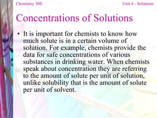 Concentrations of Solutions It is important for chemists to know how much solute is in a certain volume of solution. For example, chemists provide the data for safe concentrations of various substances in drinking water. When chemists speak about concentration they are referring to the amount of solute per unit of solution, unlike solubility that is the amount of solute per unit of solvent.  Chemistry 30S   Unit 4 - Solutions 