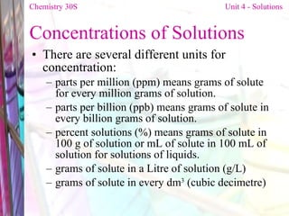 Concentrations of Solutions There are several different units for concentration:  parts per million (ppm) means grams of solute for every million grams of solution.  parts per billion (ppb) means grams of solute in every billion grams of solution.  percent solutions (%) means grams of solute in 100 g of solution or mL of solute in 100 mL of solution for solutions of liquids.  grams of solute in a Litre of solution (g/L)  grams of solute in every dm 3  (cubic decimetre)  Chemistry 30S   Unit 4 - Solutions 
