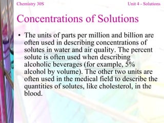 Concentrations of Solutions The units of parts per million and billion are often used in describing concentrations of solutes in water and air quality. The percent solute is often used when describing alcoholic beverages (for example, 5% alcohol by volume). The other two units are often used in the medical field to describe the quantities of solutes, like cholesterol, in the blood. Chemistry 30S   Unit 4 - Solutions 