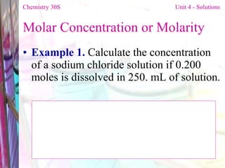 Molar Concentration or Molarity  Example 1.  Calculate the concentration of a sodium chloride solution if 0.200 moles is dissolved in 250. mL of solution. Chemistry 30S   Unit 4 - Solutions 