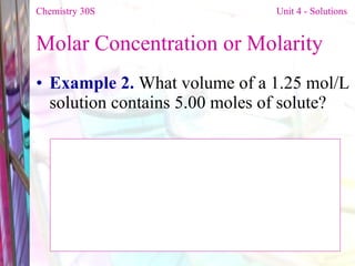 Molar Concentration or Molarity  Example 2.  What volume of a 1.25 mol/L solution contains 5.00 moles of solute? Chemistry 30S   Unit 4 - Solutions 