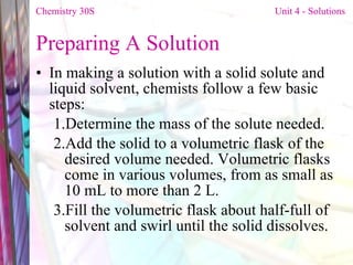 Preparing A Solution  In making a solution with a solid solute and liquid solvent, chemists follow a few basic steps: Determine the mass of the solute needed.  Add the solid to a volumetric flask of the desired volume needed. Volumetric flasks come in various volumes, from as small as 10 mL to more than 2 L.  Fill the volumetric flask about half-full of solvent and swirl until the solid dissolves.  Chemistry 30S   Unit 4 - Solutions 