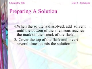 Preparing A Solution  4. When the solute is dissolved, add  solvent until the bottom of the  meniscus reaches the mark on the  neck of the flask.  5. Cover the top of the flask and invert  several times to mix the solution Chemistry 30S   Unit 4 - Solutions 