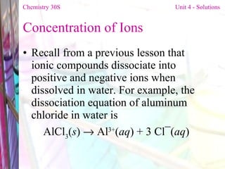 Concentration of Ions  Recall from a previous lesson that ionic compounds dissociate into positive and negative ions when dissolved in water. For example, the dissociation equation of aluminum chloride in water is  AlCl 3 ( s )    Al 3+ ( aq ) + 3 Cl¯( aq ) Chemistry 30S   Unit 4 - Solutions 