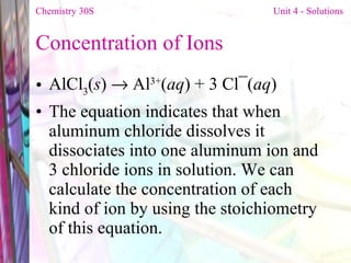 Concentration of Ions  AlCl 3 ( s )    Al 3+ ( aq ) + 3 Cl¯( aq ) The equation indicates that when aluminum chloride dissolves it dissociates into one aluminum ion and 3 chloride ions in solution. We can calculate the concentration of each kind of ion by using the stoichiometry of this equation. Chemistry 30S   Unit 4 - Solutions 