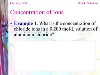 Concentration of Ions Example 1.  What is the concentration of chloride ions in a 0.200 mol/L solution of aluminum chloride? Chemistry 30S   Unit 4 - Solutions 