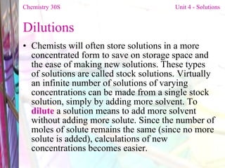 Dilutions  Chemists will often store solutions in a more concentrated form to save on storage space and the ease of making new solutions. These types of solutions are called stock solutions. Virtually an infinite number of solutions of varying concentrations can be made from a single stock solution, simply by adding more solvent. To  dilute  a solution means to add more solvent without adding more solute. Since the number of moles of solute remains the same (since no more solute is added), calculations of new concentrations becomes easier. Chemistry 30S   Unit 4 - Solutions 