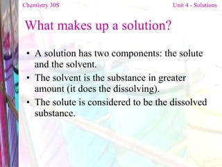 What makes up a solution? A solution has two components: the solute and the solvent. The solvent is the substance in greater amount  (it does the dissolving). The solute is considered to be the dissolved substance. Chemistry 30S   Unit 4 - Solutions 