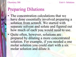 Preparing Dilutions  The concentration calculations that we have done essentially involved preparing a solution from scratch. We started with separate solvent and solute and figured out how much of each you would need to use.  Quite often, however, solutions are prepared by diluting a more concentrated solution. For example, if you needed a one molar solution you could start with a six molar solution and dilute it.  Chemistry 30S   Unit 4 - Solutions 