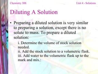 Diluting A Solution  Preparing a diluted solution is very similar to preparing a solution, except there is no solute to mass. To prepare a diluted solution: i. Determine the volume of stock solution needed. ii. Add the stock solution to a volumetric flask. iii. Add water to the volumetric flask up to the mark and mix.: Chemistry 30S   Unit 4 - Solutions 