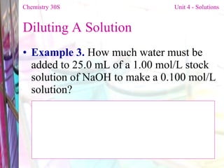 Diluting A Solution  Example 3.  How much water must be added to 25.0 mL of a 1.00 mol/L stock solution of NaOH to make a 0.100 mol/L solution?  Chemistry 30S   Unit 4 - Solutions 