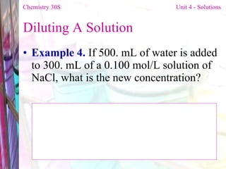 Diluting A Solution  Example 4.  If 500. mL of water is added to 300. mL of a 0.100 mol/L solution of NaCl, what is the new concentration?  Chemistry 30S   Unit 4 - Solutions 