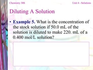 Diluting A Solution  Example 5.  What is the concentration of the stock solution if 50.0 mL of the solution is diluted to make 220. mL of a 0.400 mol/L solution? Chemistry 30S   Unit 4 - Solutions 