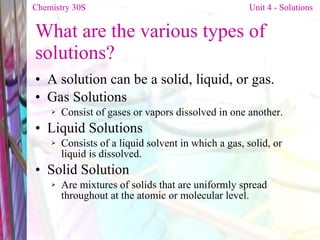 What are the various types of solutions? A solution can be a solid, liquid, or gas. Gas Solutions Consist of gases or vapors dissolved in one another. Liquid Solutions Consists of a liquid solvent in which a gas, solid, or liquid is dissolved. Solid Solution Are mixtures of solids that are uniformly spread throughout at the atomic or molecular level. Chemistry 30S   Unit 4 - Solutions 