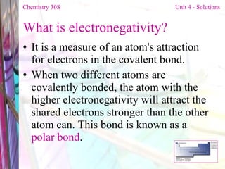 What is electronegativity? It is a measure of an atom's attraction for electrons in the covalent bond. When two different atoms are covalently bonded, the atom with the higher electronegativity will attract the shared electrons stronger than the other atom can. This bond is known as a  polar bond . Chemistry 30S   Unit 4 - Solutions 
