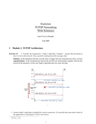 Exercises
TCP/IP Networking
With Solutions
Jean-Yves Le Boudec
Fall 2009
1 Module 1: TCP/IP Architecture
Exercise 1.9 1. Consider the transparency ”Nagle’s Algorithm: Example”. Assume that the packet at
line 4 is lost in the network. Give a possible continuation of the message chart.
Solution: In the hypothesis that the override timer is bigger than the retransmission timer, we have
repacketization: at the retransmission timeout the lost bits are retransmitted, together with the bits
arrived in the meantime. In this case Nagle’s algorithm does not come into play.
1
2. Assume Nagle’s algorithm is disabled for a given connection. Is it possible that some data written by
the application is still delayed ? Prove your answer.
1
file: 22
1
 