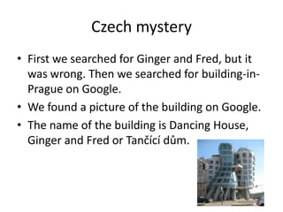 Czech mystery
• First we searched for Ginger and Fred, but it
  was wrong. Then we searched for building-in-
  Prague on Google.
• We found a picture of the building on Google.
• The name of the building is Dancing House,
  Ginger and Fred or Tančící dům.
 