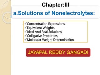 JAYAPAL REDDY GANGADI
Concentration Expressions,
Equivalent Weights,
Ideal And Real Solutions,
Colligative Properties,
Molecular Weight Determination
Chapter:III
a.Solutions of Nonelectrolytes:
 