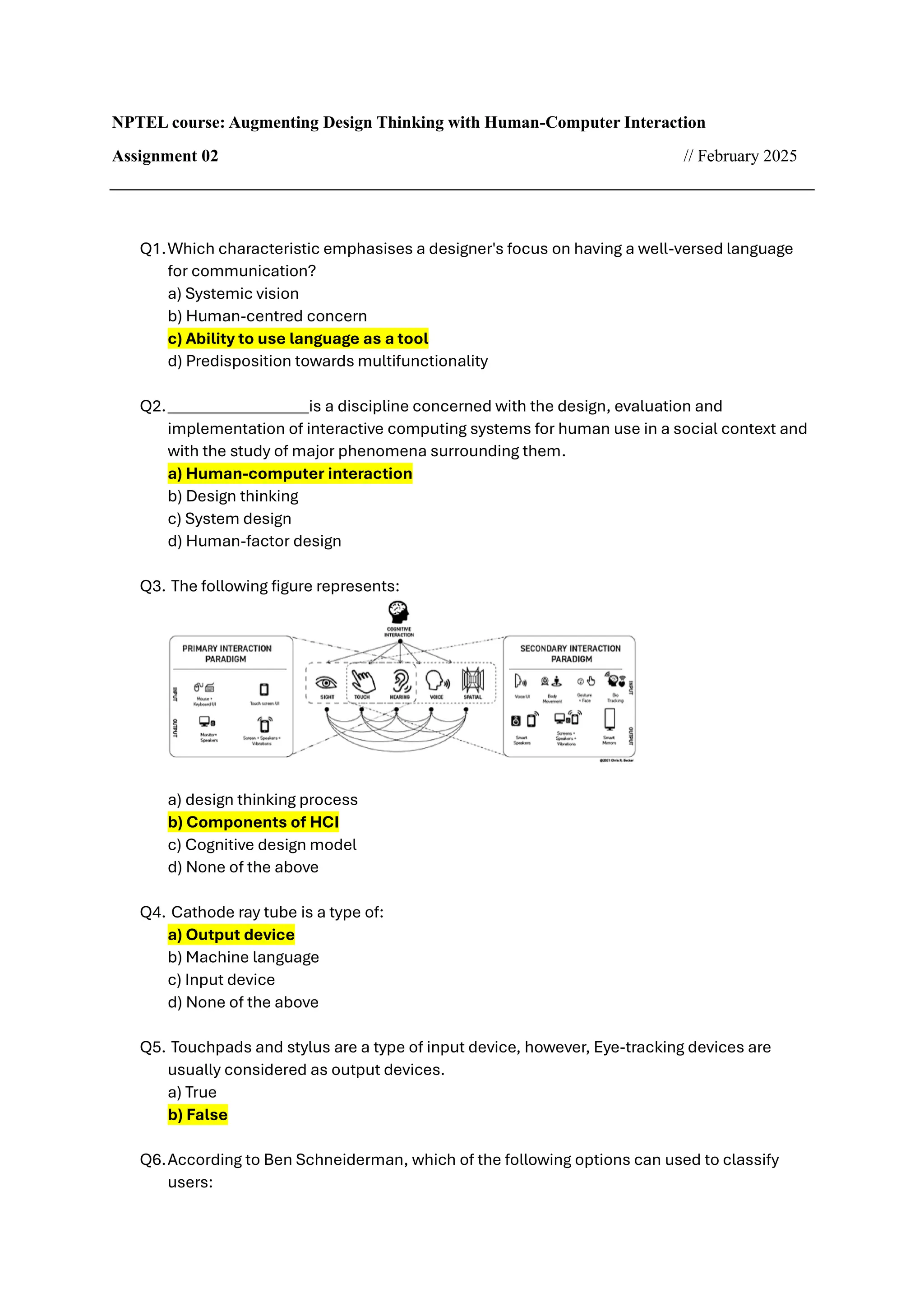NPTEL course: Augmenting Design Thinking with Human-Computer Interaction
Assignment 02 // February 2025
Q1.Which characteristic emphasises a designer's focus on having a well-versed language
for communication?
a) Systemic vision
b) Human-centred concern
c) Ability to use language as a tool
d) Predisposition towards multifunctionality
Q2.__________________is a discipline concerned with the design, evaluation and
implementation of interactive computing systems for human use in a social context and
with the study of major phenomena surrounding them.
a) Human-computer interaction
b) Design thinking
c) System design
d) Human-factor design
Q3. The following figure represents:
a) design thinking process
b) Components of HCI
c) Cognitive design model
d) None of the above
Q4. Cathode ray tube is a type of:
a) Output device
b) Machine language
c) Input device
d) None of the above
Q5. Touchpads and stylus are a type of input device, however, Eye-tracking devices are
usually considered as output devices.
a) True
b) False
Q6.According to Ben Schneiderman, which of the following options can used to classify
users:
 
