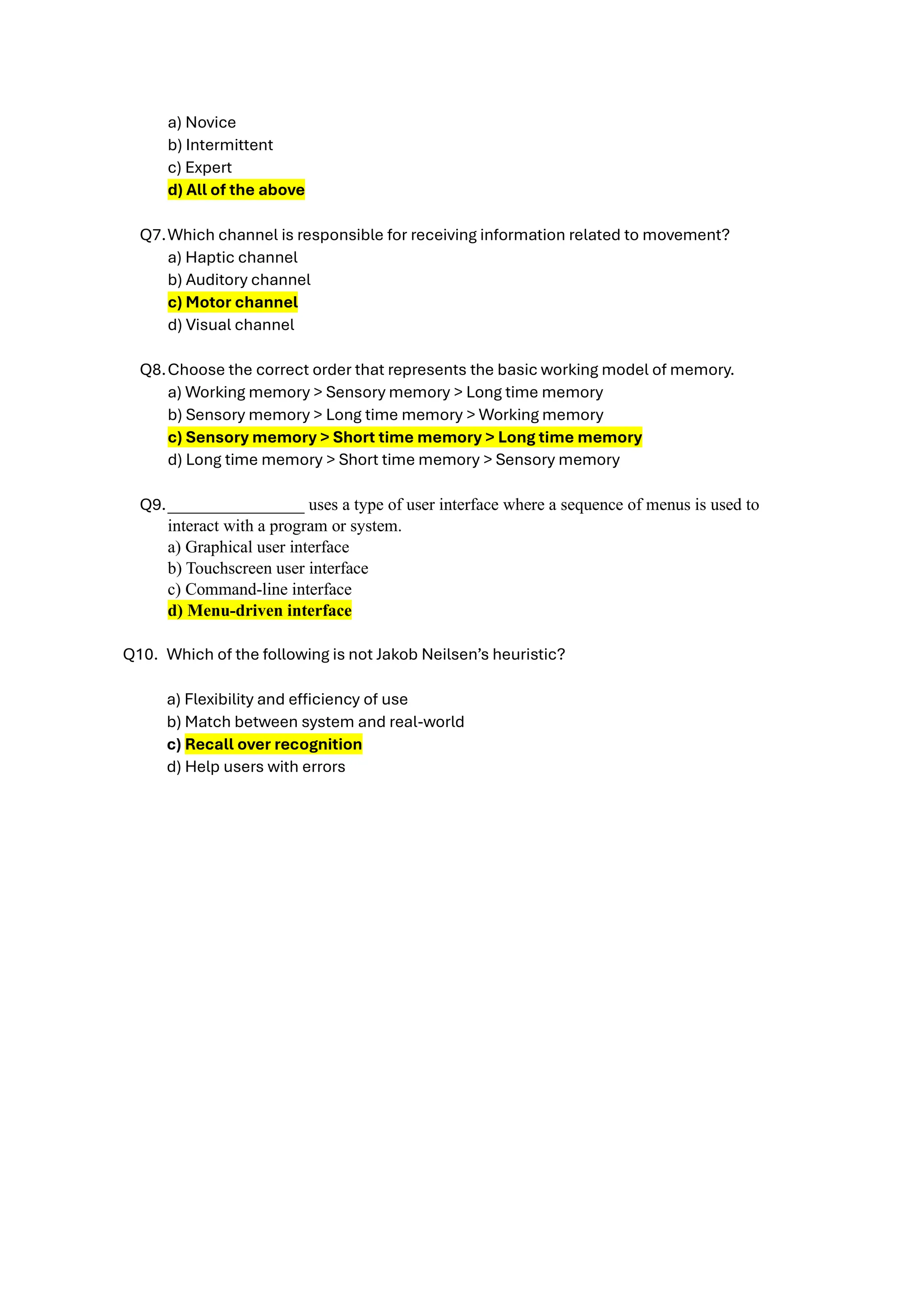 a) Novice
b) Intermittent
c) Expert
d) All of the above
Q7.Which channel is responsible for receiving information related to movement?
a) Haptic channel
b) Auditory channel
c) Motor channel
d) Visual channel
Q8.Choose the correct order that represents the basic working model of memory.
a) Working memory > Sensory memory > Long time memory
b) Sensory memory > Long time memory > Working memory
c) Sensory memory > Short time memory > Long time memory
d) Long time memory > Short time memory > Sensory memory
Q9.________________ uses a type of user interface where a sequence of menus is used to
interact with a program or system.
a) Graphical user interface
b) Touchscreen user interface
c) Command-line interface
d) Menu-driven interface
Q10. Which of the following is not Jakob Neilsen’s heuristic?
a) Flexibility and efficiency of use
b) Match between system and real-world
c) Recall over recognition
d) Help users with errors
 