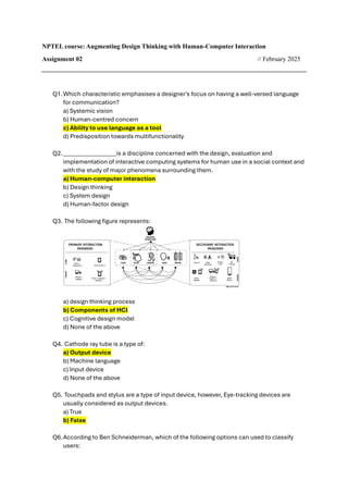 NPTEL course: Augmenting Design Thinking with Human-Computer Interaction
Assignment 02 // February 2025
Q1.Which characteristic emphasises a designer's focus on having a well-versed language
for communication?
a) Systemic vision
b) Human-centred concern
c) Ability to use language as a tool
d) Predisposition towards multifunctionality
Q2.__________________is a discipline concerned with the design, evaluation and
implementation of interactive computing systems for human use in a social context and
with the study of major phenomena surrounding them.
a) Human-computer interaction
b) Design thinking
c) System design
d) Human-factor design
Q3. The following figure represents:
a) design thinking process
b) Components of HCI
c) Cognitive design model
d) None of the above
Q4. Cathode ray tube is a type of:
a) Output device
b) Machine language
c) Input device
d) None of the above
Q5. Touchpads and stylus are a type of input device, however, Eye-tracking devices are
usually considered as output devices.
a) True
b) False
Q6.According to Ben Schneiderman, which of the following options can used to classify
users:
 