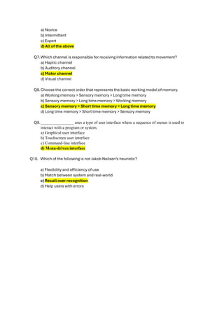 a) Novice
b) Intermittent
c) Expert
d) All of the above
Q7.Which channel is responsible for receiving information related to movement?
a) Haptic channel
b) Auditory channel
c) Motor channel
d) Visual channel
Q8.Choose the correct order that represents the basic working model of memory.
a) Working memory > Sensory memory > Long time memory
b) Sensory memory > Long time memory > Working memory
c) Sensory memory > Short time memory > Long time memory
d) Long time memory > Short time memory > Sensory memory
Q9.________________ uses a type of user interface where a sequence of menus is used to
interact with a program or system.
a) Graphical user interface
b) Touchscreen user interface
c) Command-line interface
d) Menu-driven interface
Q10. Which of the following is not Jakob Neilsen’s heuristic?
a) Flexibility and efficiency of use
b) Match between system and real-world
c) Recall over recognition
d) Help users with errors
 