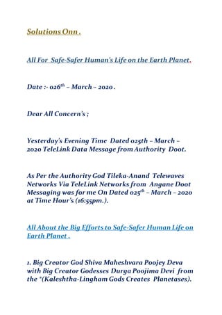 SolutionsOnn .
All For Safe-Safer Human’s Life on the Earth Planet.
Date :- 026th
– March – 2020 .
Dear All Concern’s ;
Yesterday’s Evening Time Dated 025th – March –
2020 TeleLink Data Message from Authority Doot.
As Per the Authority God Tileka-Anand Telewaves
Networks Via TeleLink Networks from Angane Doot
Messaging was for me On Dated 025th
– March – 2020
at Time Hour’s (16:55pm.).
All About the Big Efforts to Safe-Safer Human Life on
Earth Planet .
1. Big Creator God Shiva Maheshvara Poojey Deva
with Big Creator Godesses Durga Poojima Devi from
the *(Kaleshtha-Lingham Gods Creates Planetases).
 