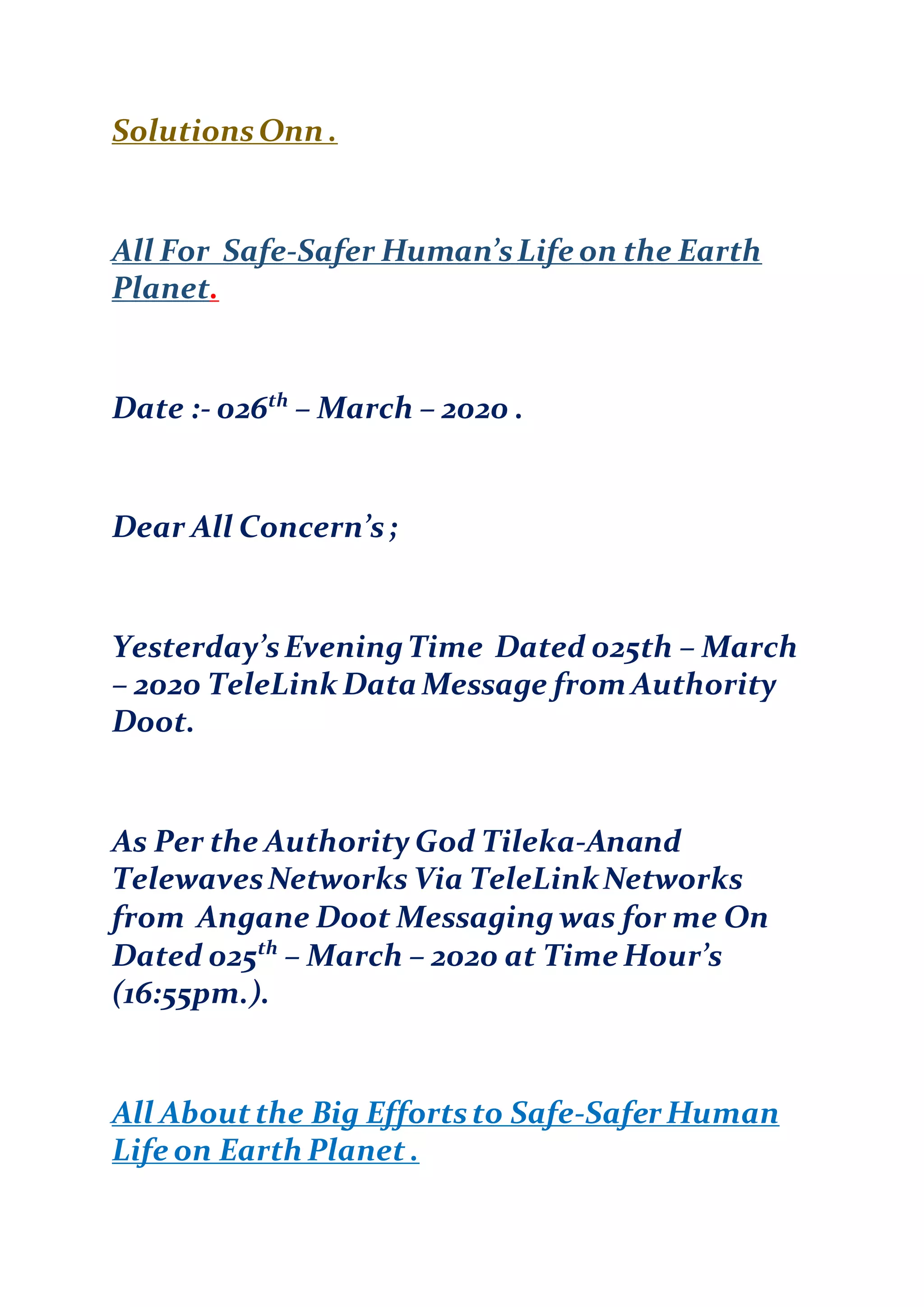 SolutionsOnn .
All For Safe-Safer Human’sLife on the Earth
Planet.
Date :- 026th
– March – 2020 .
Dear All Concern’s;
Yesterday’sEveningTime Dated 025th – March
– 2020 TeleLink Data Message from Authority
Doot.
As Per the Authority God Tileka-Anand
TelewavesNetworks Via TeleLinkNetworks
from Angane Doot Messaging was for me On
Dated 025th
– March – 2020 at Time Hour’s
(16:55pm.).
All Aboutthe Big Effortsto Safe-Safer Human
Life on Earth Planet .