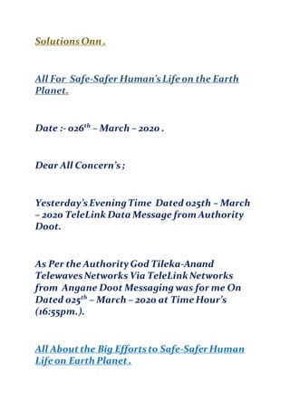 SolutionsOnn .
All For Safe-Safer Human’sLife on the Earth
Planet.
Date :- 026th
– March – 2020 .
Dear All Concern’s;
Yesterday’sEveningTime Dated 025th – March
– 2020 TeleLink Data Message from Authority
Doot.
As Per the Authority God Tileka-Anand
TelewavesNetworks Via TeleLinkNetworks
from Angane Doot Messaging was for me On
Dated 025th
– March – 2020 at Time Hour’s
(16:55pm.).
All Aboutthe Big Effortsto Safe-Safer Human
Life on Earth Planet .
 