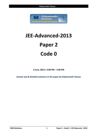 Vidyamandir Classes 
VMC/Solutions  1            Paper 2 ‐ Code 0 – JEE Advanced ‐ 2013
 
 
 
 
JEE‐Advanced‐2013 
Paper 2 
Code 0 
 
2 June, 2013 | 2:00 PM – 5:00 PM 
 
Answer key & Detailed solutions to the paper by Vidyamandir Classes 
 
 
 
 
 
 
 
 
 
 
 
 
 
 