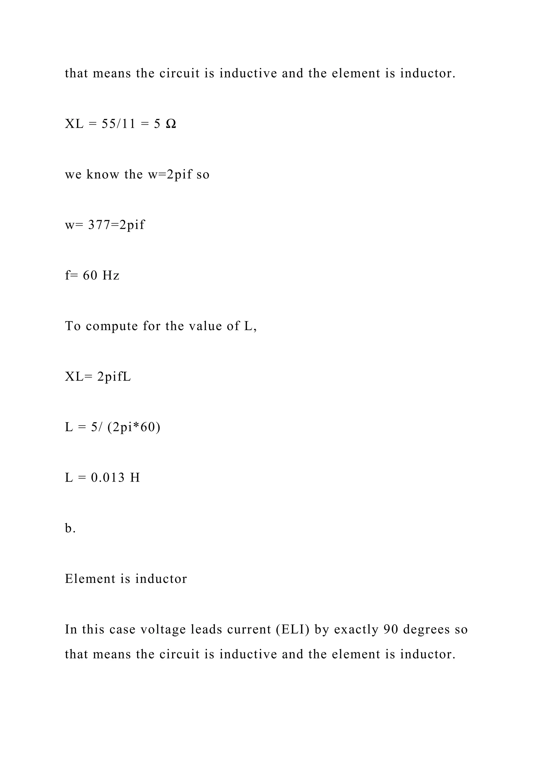 that means the circuit is inductive and the element is inductor.
XL = 55/11 = 5 Ω
we know the w=2pif so
w= 377=2pif
f= 60 Hz
To compute for the value of L,
XL= 2pifL
L = 5/ (2pi*60)
L = 0.013 H
b.
Element is inductor
In this case voltage leads current (ELI) by exactly 90 degrees so
that means the circuit is inductive and the element is inductor.
 