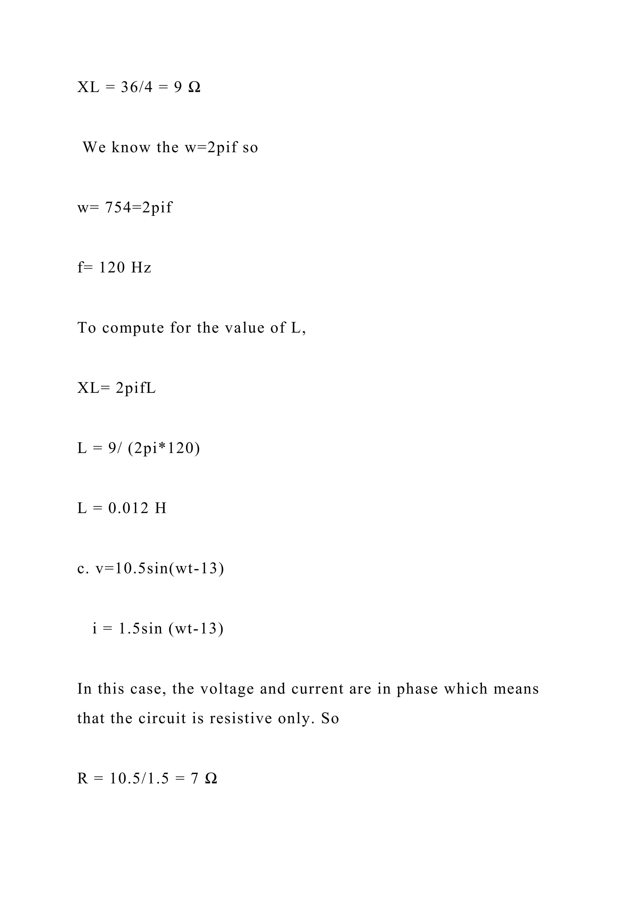 XL = 36/4 = 9 Ω
We know the w=2pif so
w= 754=2pif
f= 120 Hz
To compute for the value of L,
XL= 2pifL
L = 9/ (2pi*120)
L = 0.012 H
c. v=10.5sin(wt-13)
i = 1.5sin (wt-13)
In this case, the voltage and current are in phase which means
that the circuit is resistive only. So
R = 10.5/1.5 = 7 Ω
 