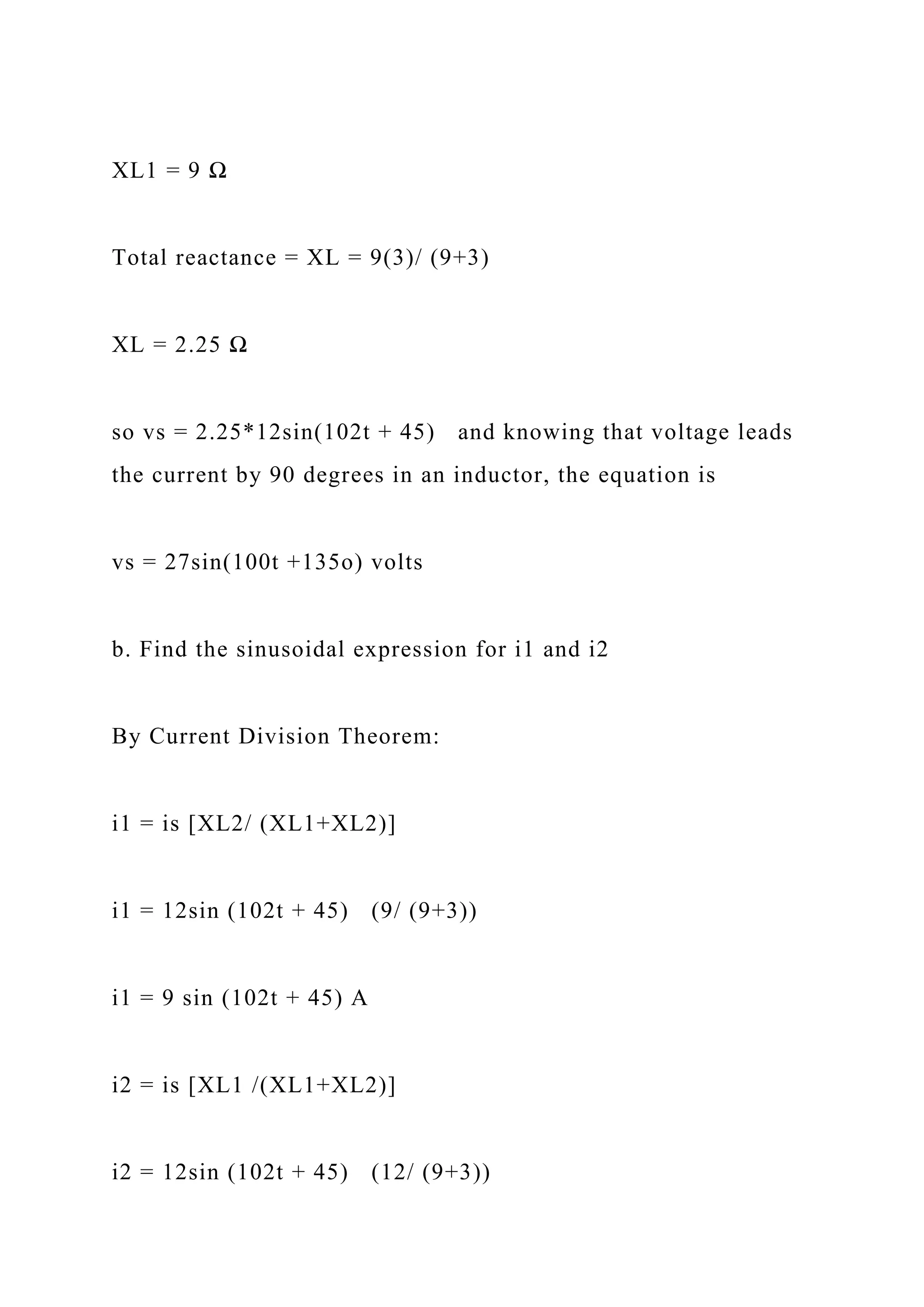 XL1 = 9 Ω
Total reactance = XL = 9(3)/ (9+3)
XL = 2.25 Ω
so vs = 2.25*12sin(102t + 45) and knowing that voltage leads
the current by 90 degrees in an inductor, the equation is
vs = 27sin(100t +135o) volts
b. Find the sinusoidal expression for i1 and i2
By Current Division Theorem:
i1 = is [XL2/ (XL1+XL2)]
i1 = 12sin (102t + 45) (9/ (9+3))
i1 = 9 sin (102t + 45) A
i2 = is [XL1 /(XL1+XL2)]
i2 = 12sin (102t + 45) (12/ (9+3))
 