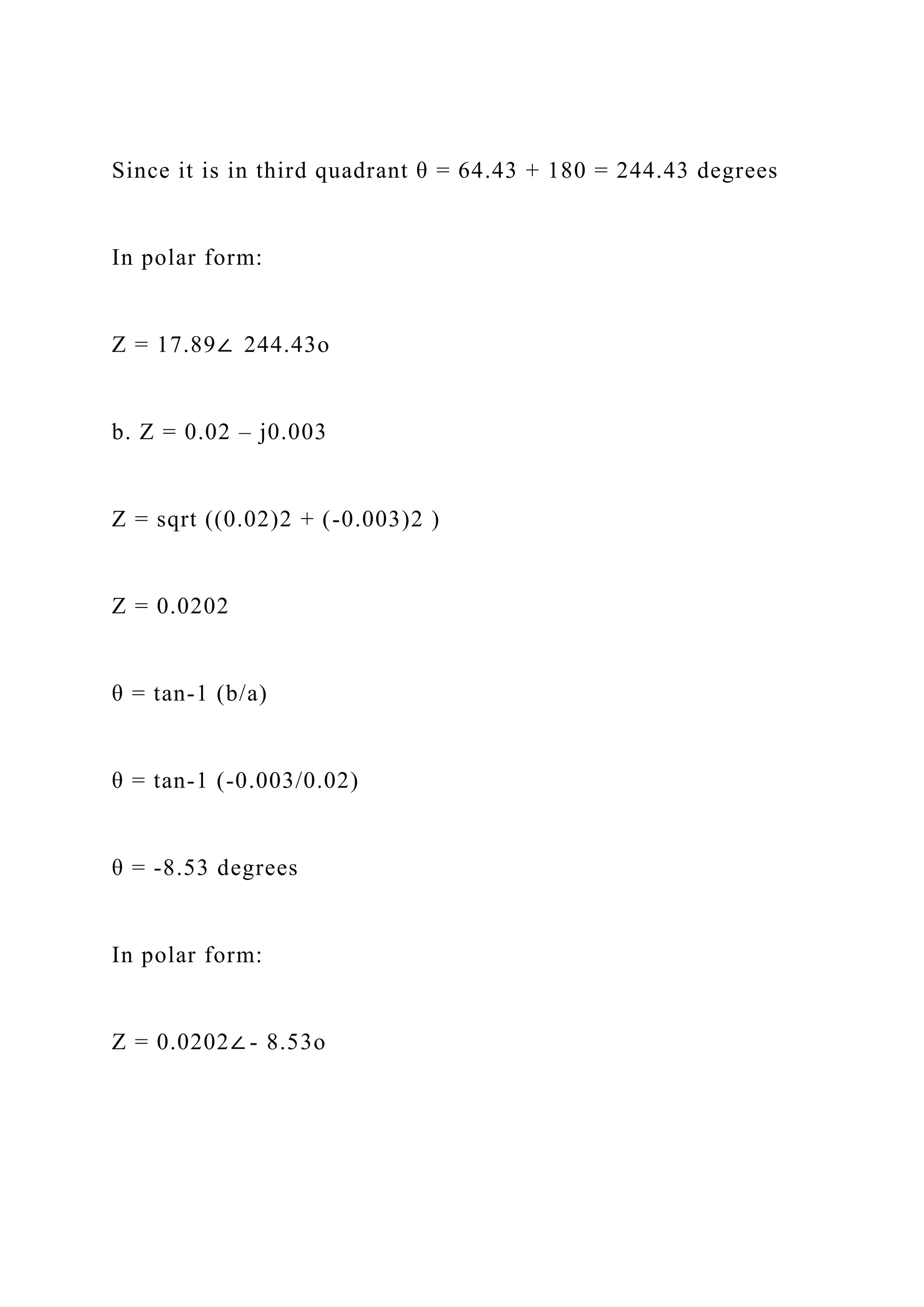 Since it is in third quadrant θ = 64.43 + 180 = 244.43 degrees
In polar form:
Z = 17.89∠ 244.43o
b. Z = 0.02 – j0.003
Z = sqrt ((0.02)2 + (-0.003)2 )
Z = 0.0202
θ = tan-1 (b/a)
θ = tan-1 (-0.003/0.02)
θ = -8.53 degrees
In polar form:
Z = 0.0202∠ - 8.53o
 