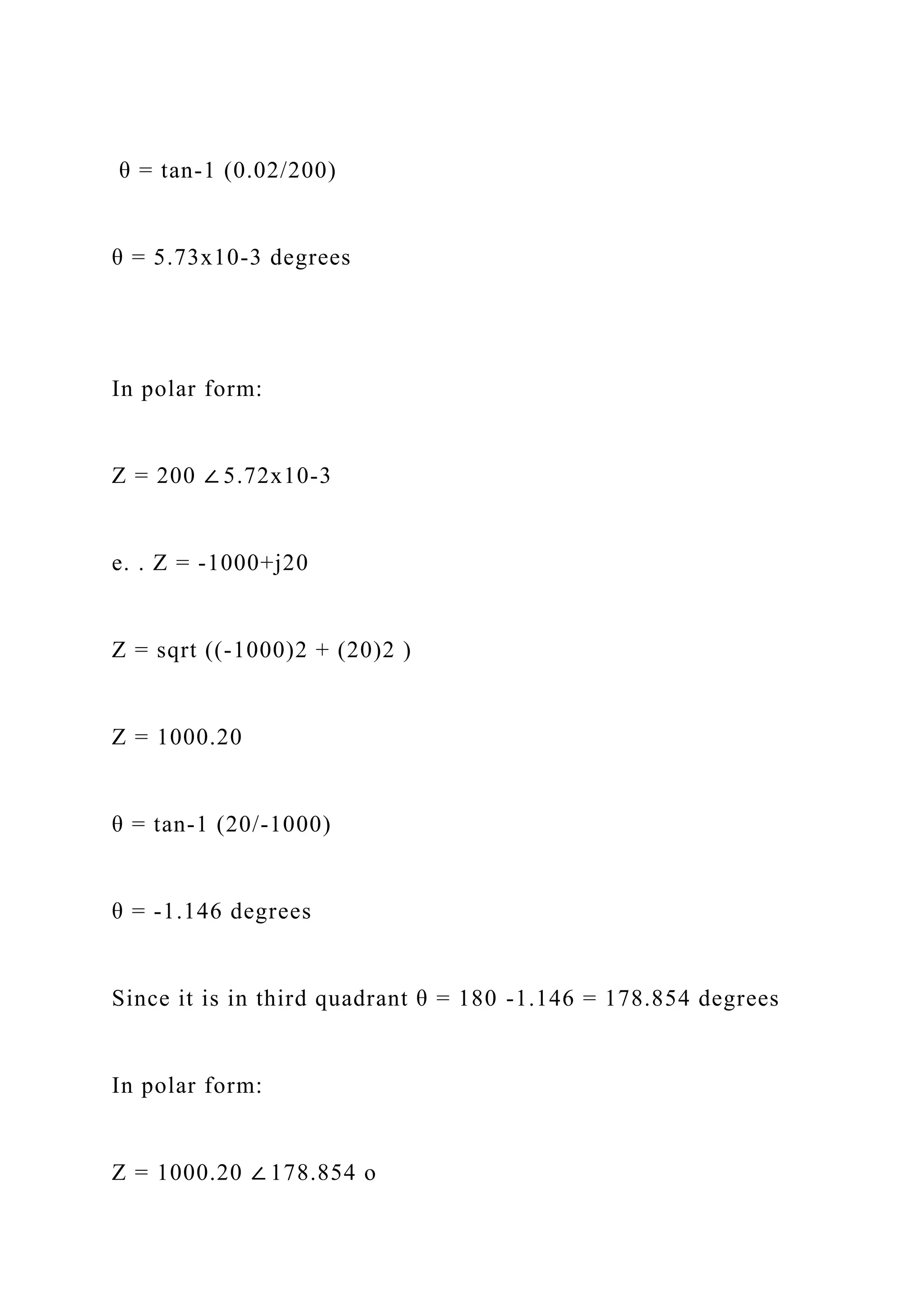 θ = tan-1 (0.02/200)
θ = 5.73x10-3 degrees
In polar form:
Z = 200 ∠ 5.72x10-3
e. . Z = -1000+j20
Z = sqrt ((-1000)2 + (20)2 )
Z = 1000.20
θ = tan-1 (20/-1000)
θ = -1.146 degrees
Since it is in third quadrant θ = 180 -1.146 = 178.854 degrees
In polar form:
Z = 1000.20 ∠ 178.854 o
 