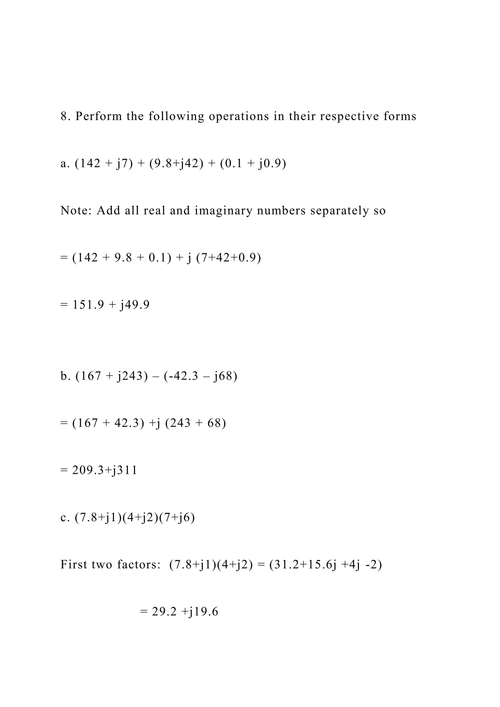 8. Perform the following operations in their respective forms
a. (142 + j7) + (9.8+j42) + (0.1 + j0.9)
Note: Add all real and imaginary numbers separately so
= (142 + 9.8 + 0.1) + j (7+42+0.9)
= 151.9 + j49.9
b. (167 + j243) – (-42.3 – j68)
= (167 + 42.3) +j (243 + 68)
= 209.3+j311
c. (7.8+j1)(4+j2)(7+j6)
First two factors: (7.8+j1)(4+j2) = (31.2+15.6j +4j -2)
= 29.2 +j19.6
 